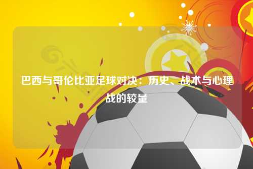 巴西与哥伦比亚足球对决：历史、战术与心理战的较量