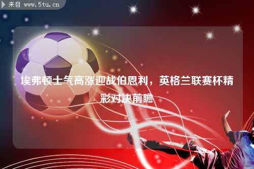 埃弗顿士气高涨迎战伯恩利，英格兰联赛杯精彩对决前瞻