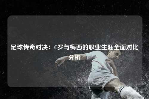 足球传奇对决:C罗与梅西的职业生涯全面对比分析