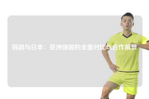 韩国与日本:亚洲强国的全面对比与合作前景