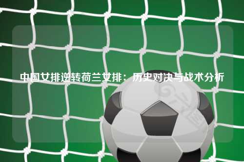 中国女排逆转荷兰女排：历史对决与战术分析