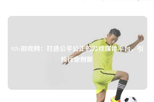 92Vs游戏网:打造公平公正的游戏媒体平台,引领行业创新