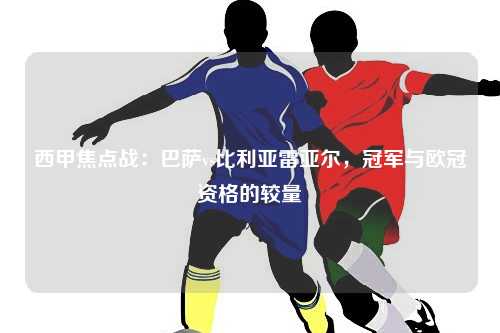 西甲焦点战：巴萨vs比利亚雷亚尔，冠军与欧冠资格的较量