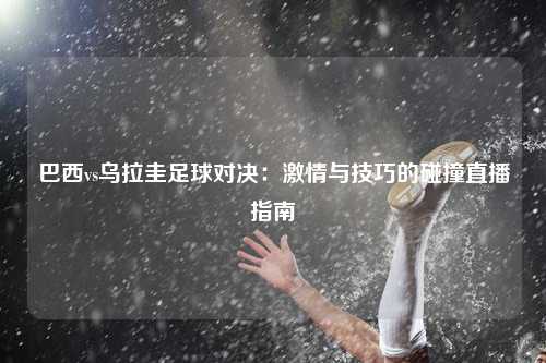 巴西vs乌拉圭足球对决：激情与技巧的碰撞直播指南