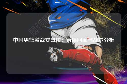 中国男篮激战安哥拉：直播回顾与战术分析