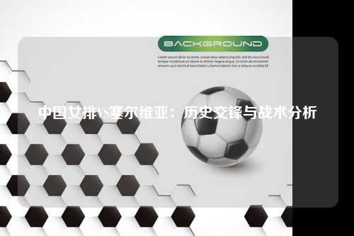 中国女排VS塞尔维亚：历史交锋与战术分析