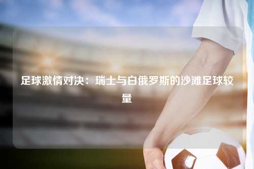 足球激情对决：瑞士与白俄罗斯的沙滩足球较量