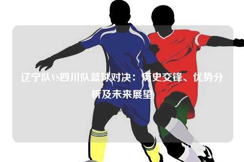 辽宁队VS四川队篮球对决：历史交锋、优势分析及未来展望