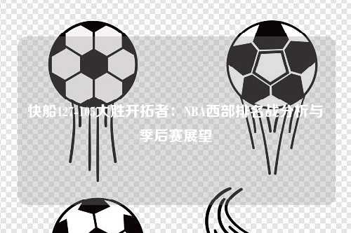 快船127-105大胜开拓者：NBA西部排名战分析与季后赛展望