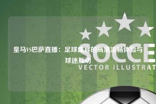 皇马VS巴萨直播：足球盛宴的高清流畅体验与球迷互动