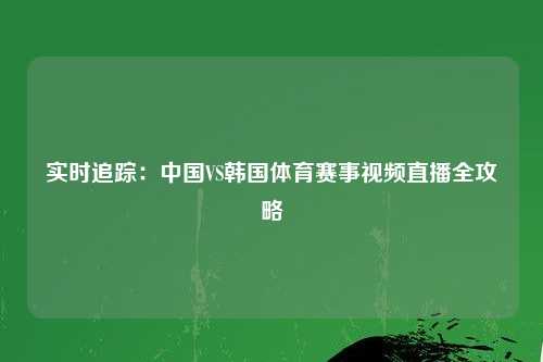 实时追踪:中国VS韩国体育赛事视频直播全攻略