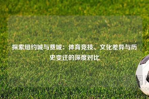 探索纽约城与费城：体育竞技、文化差异与历史变迁的深度对比