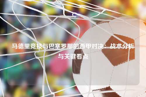 马德里竞技与巴塞罗那的西甲对决：战术分析与关键看点