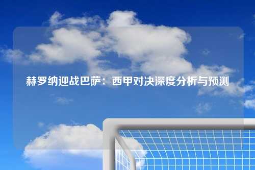赫罗纳迎战巴萨：西甲对决深度分析与预测