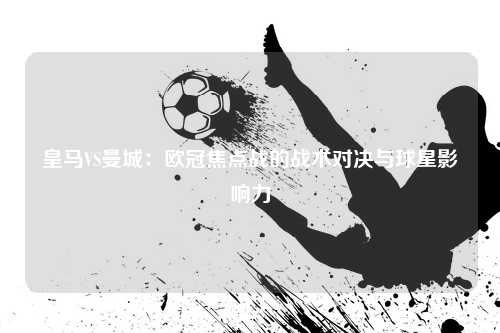 皇马VS曼城：欧冠焦点战的战术对决与球星影响力