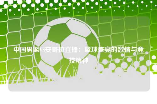 中国男篮VS安哥拉直播：篮球盛宴的激情与竞技精神