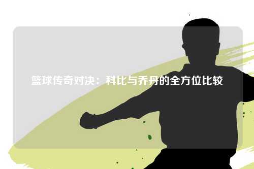 篮球传奇对决：科比与乔丹的全方位比较