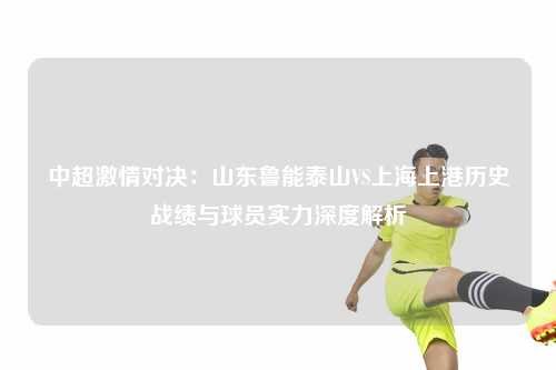 中超激情对决:山东鲁能泰山VS上海上港历史战绩与球员实力深度解析