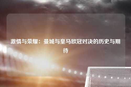 激情与荣耀：曼城与皇马欧冠对决的历史与期待