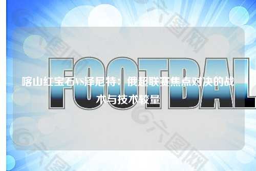 喀山红宝石VS泽尼特：俄超联赛焦点对决的战术与技术较量