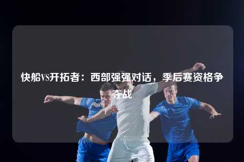 快船VS开拓者：西部强强对话，季后赛资格争夺战