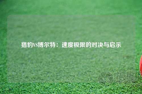 猎豹VS博尔特:速度极限的对决与启示