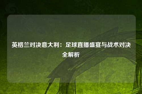 英格兰对决意大利：足球直播盛宴与战术对决全解析