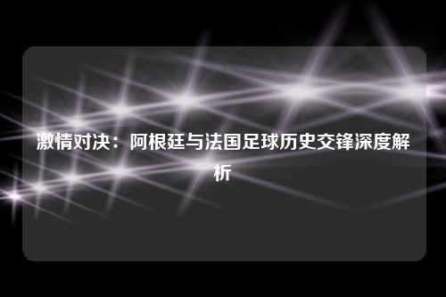 激情对决：阿根廷与法国足球历史交锋深度解析