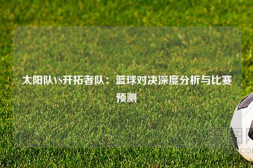 太阳队VS开拓者队：篮球对决深度分析与比赛预测