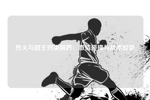 热火与国王对决前瞻:激情碰撞与战术较量