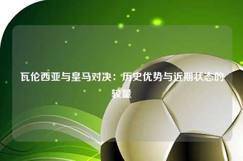 瓦伦西亚与皇马对决：历史优势与近期状态的较量