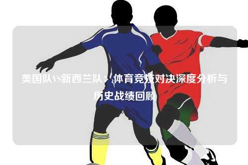 美国队VS新西兰队：体育竞技对决深度分析与历史战绩回顾