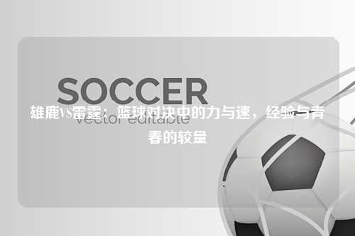 雄鹿VS雷霆:篮球对决中的力与速,经验与青春的较量