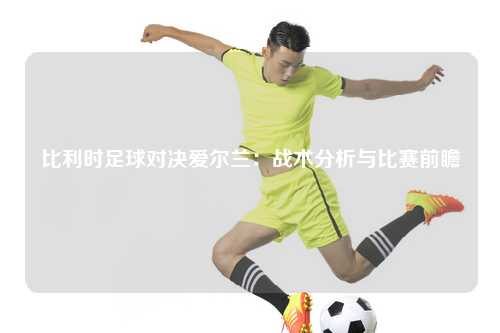 比利时足球对决爱尔兰：战术分析与比赛前瞻