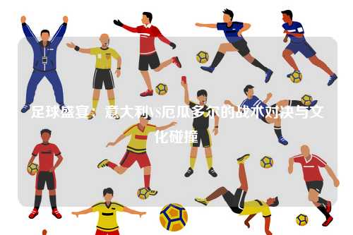 足球盛宴：意大利VS厄瓜多尔的战术对决与文化碰撞