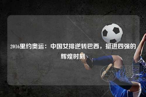 2016里约奥运：中国女排逆转巴西，挺进四强的辉煌时刻