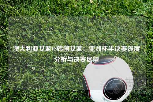 澳大利亚女篮VS韩国女篮：亚洲杯半决赛深度分析与决赛展望