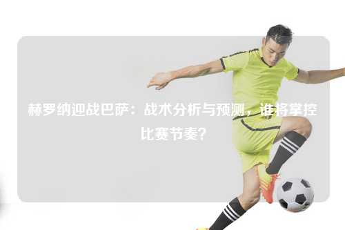 赫罗纳迎战巴萨：战术分析与预测，谁将掌控比赛节奏？