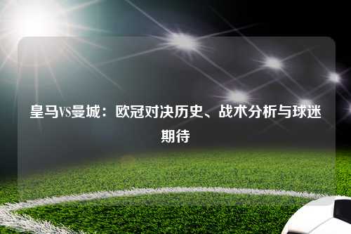皇马VS曼城：欧冠对决历史、战术分析与球迷期待