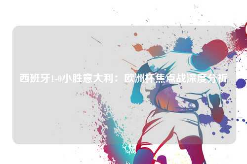 西班牙1-0小胜意大利：欧洲杯焦点战深度分析