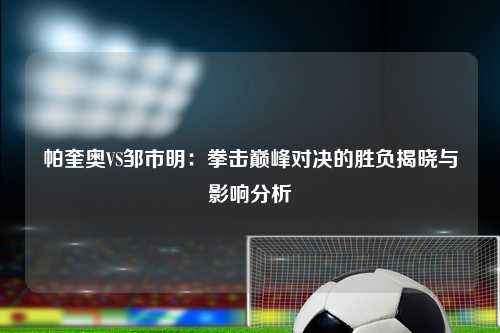 帕奎奥VS邹市明:拳击巅峰对决的胜负揭晓与影响分析