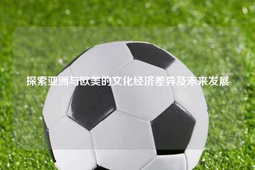 探索亚洲与欧美的文化经济差异及未来发展