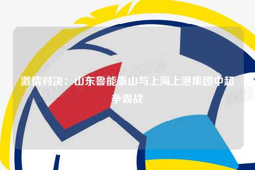 激情对决：山东鲁能泰山与上海上港集团中超争霸战