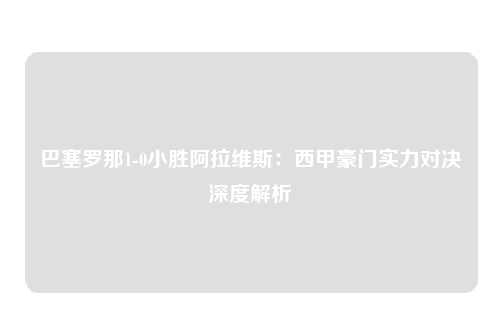 巴塞罗那1-0小胜阿拉维斯：西甲豪门实力对决深度解析
