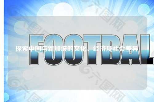 探索中国与新加坡的文化、经济及社会差异