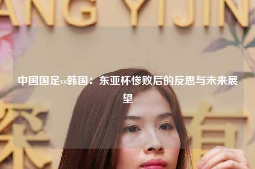 中国国足vs韩国：东亚杯惨败后的反思与未来展望