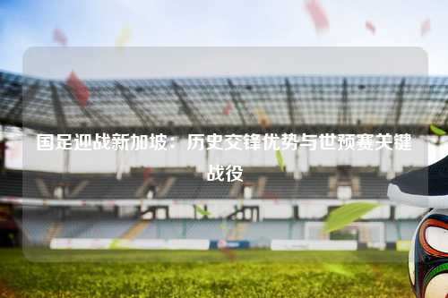 国足迎战新加坡：历史交锋优势与世预赛关键战役