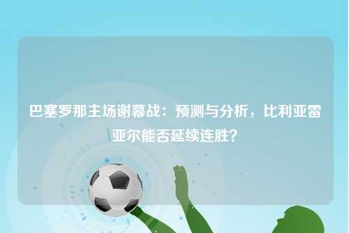 巴塞罗那主场谢幕战：预测与分析，比利亚雷亚尔能否延续连胜？