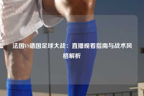 法国VS德国足球大战：直播观看指南与战术风格解析