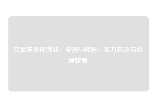 女足东亚杯激战：中国VS韩国，实力对决与心理较量